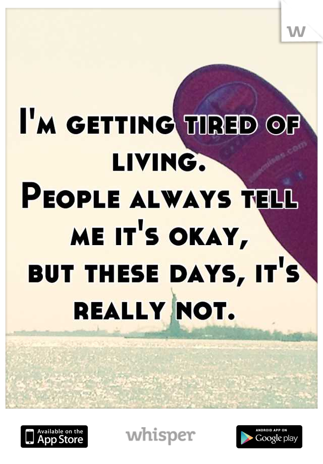 I'm getting tired of living. 
People always tell me it's okay,
 but these days, it's really not. 