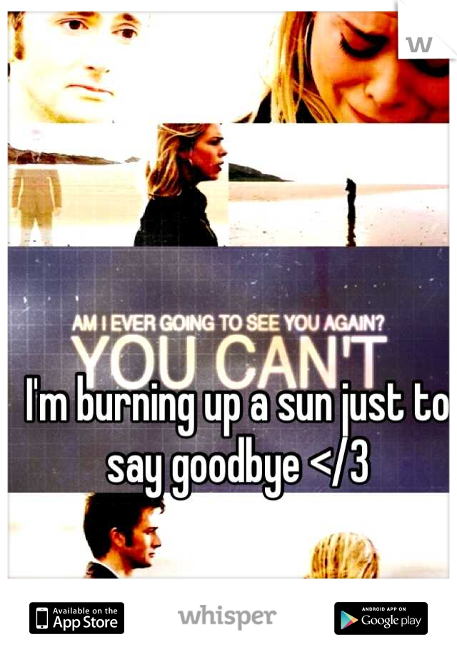 I'm burning up a sun just to say goodbye </3