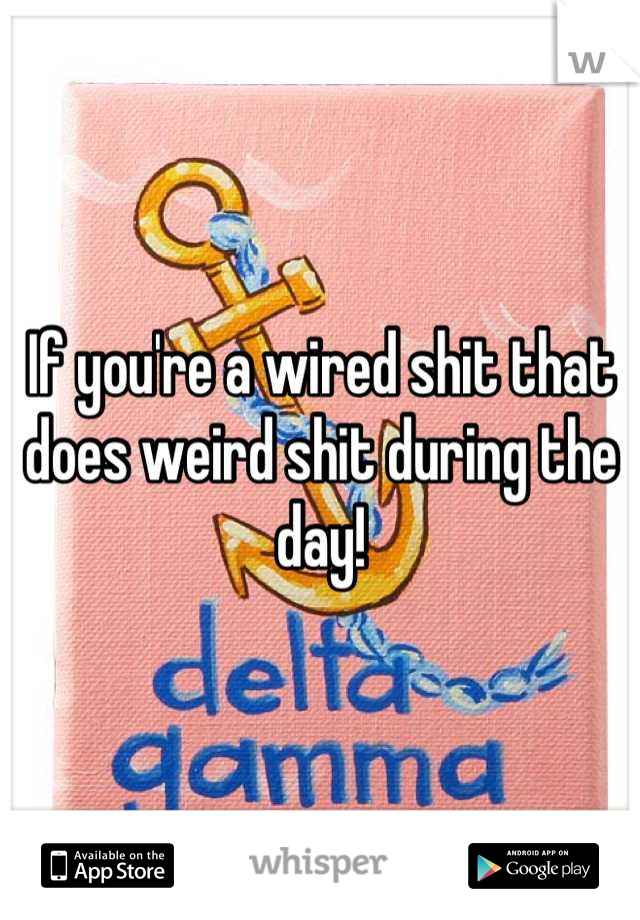 If you're a wired shit that does weird shit during the day!
