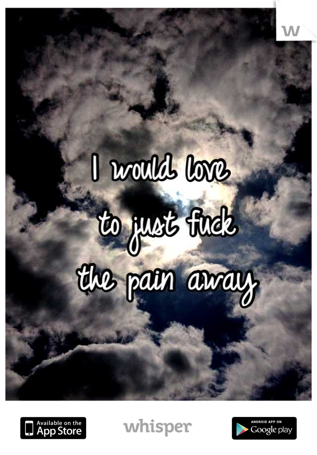 I would love
 to just fuck
 the pain away