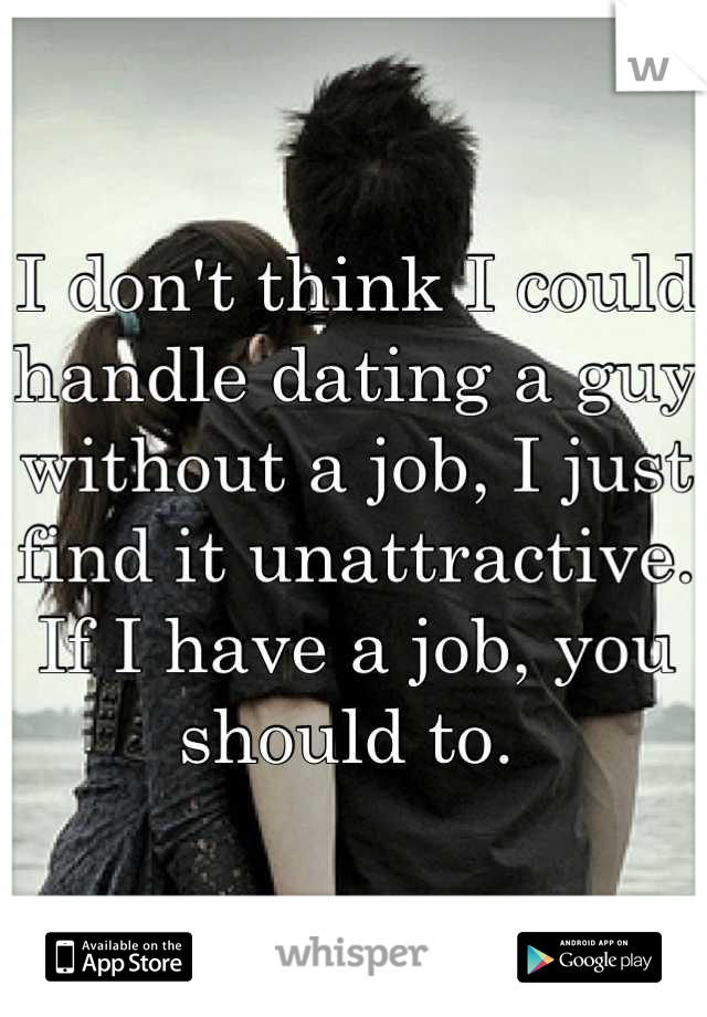 I don't think I could handle dating a guy without a job, I just find it unattractive. If I have a job, you should to. 