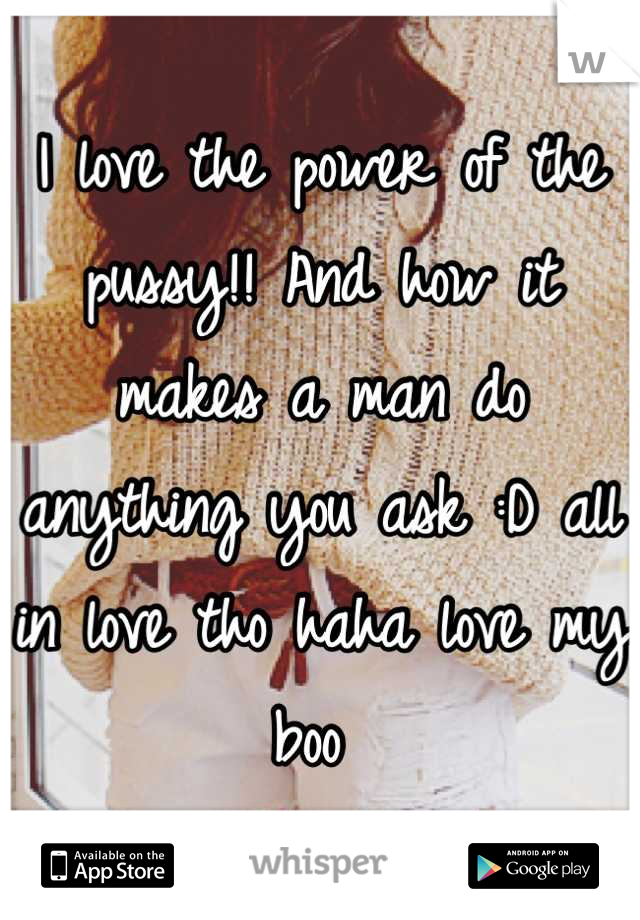 I love the power of the pussy!! And how it makes a man do anything you ask :D all in love tho haha love my boo 