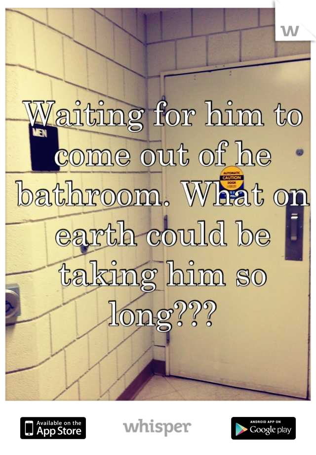 Waiting for him to come out of he bathroom. What on earth could be taking him so long???