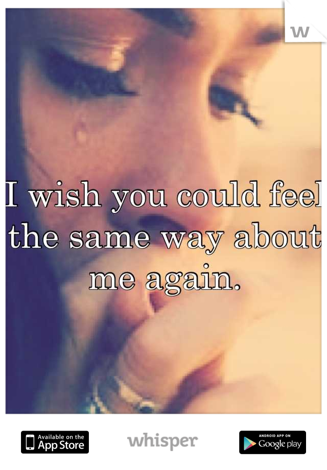 I wish you could feel the same way about me again.