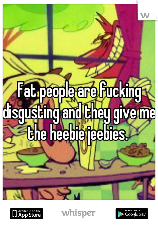 Fat people are fucking disgusting and they give me the heebie jeebies. 