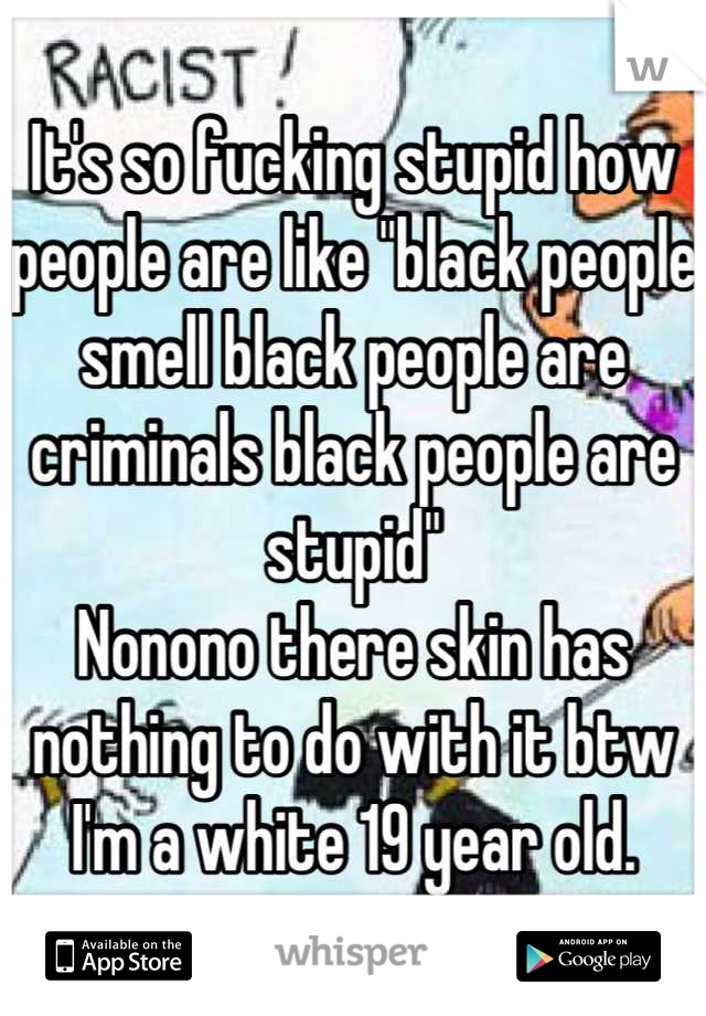 It's so fucking stupid how people are like "black people smell black people are criminals black people are stupid"
Nonono there skin has nothing to do with it btw I'm a white 19 year old.