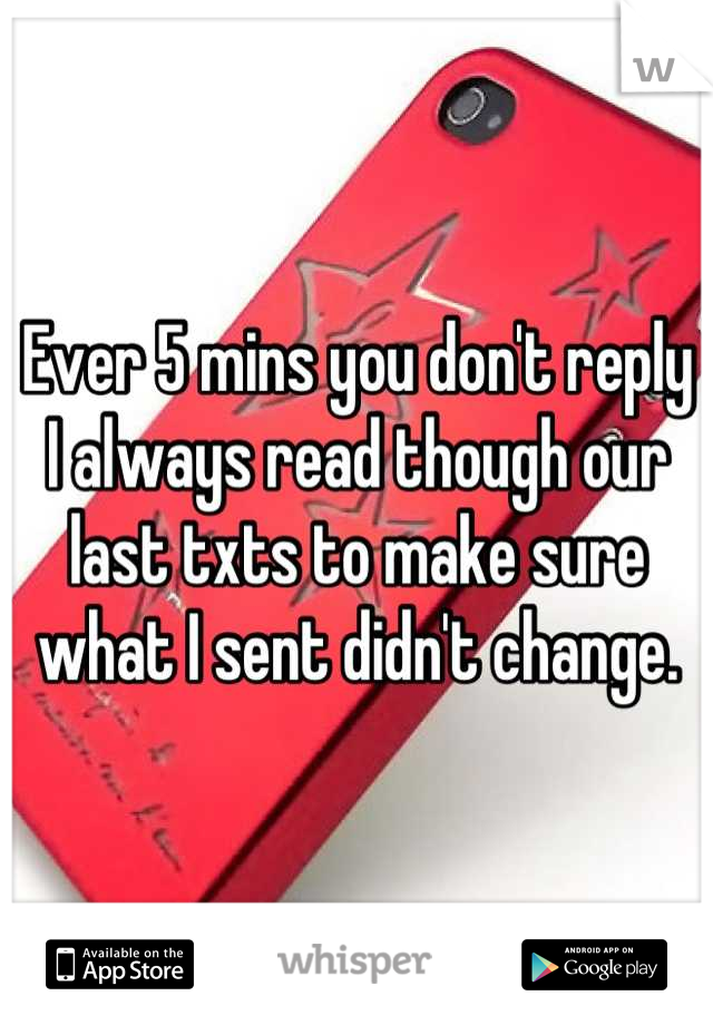 Ever 5 mins you don't reply I always read though our last txts to make sure what I sent didn't change.