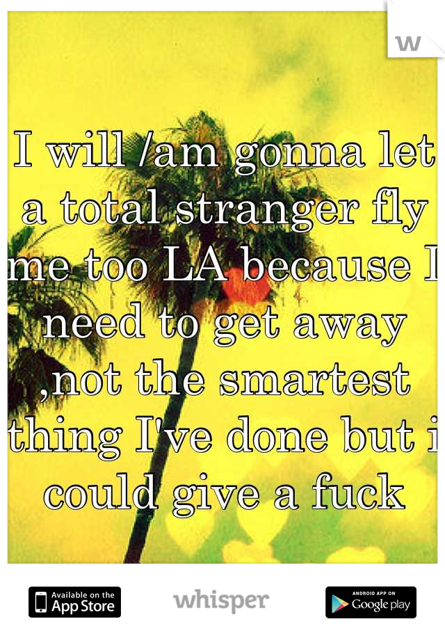 I will /am gonna let a total stranger fly me too LA because I need to get away ,not the smartest thing I've done but i could give a fuck
