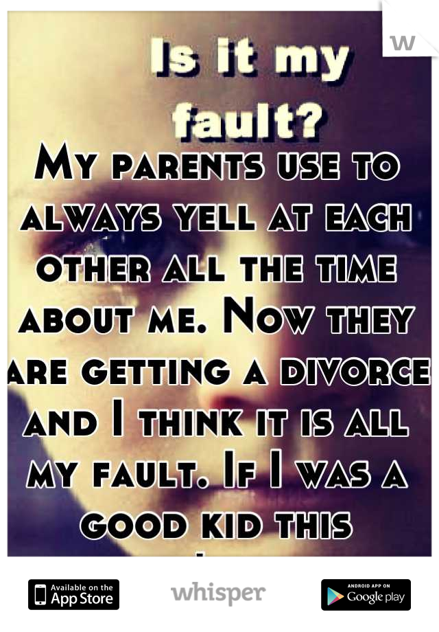 My parents use to always yell at each other all the time about me. Now they are getting a divorce and I think it is all my fault. If I was a good kid this wouldn't happen.
