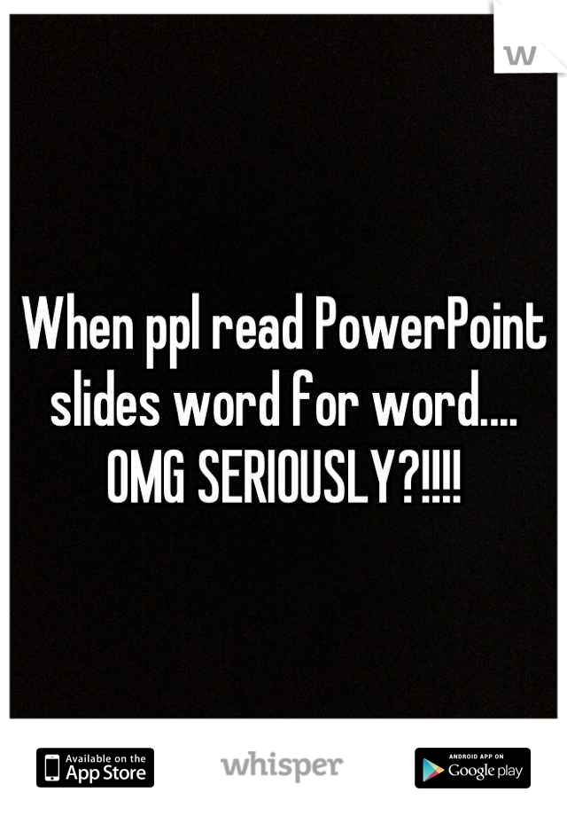 When ppl read PowerPoint slides word for word.... OMG SERIOUSLY?!!!!