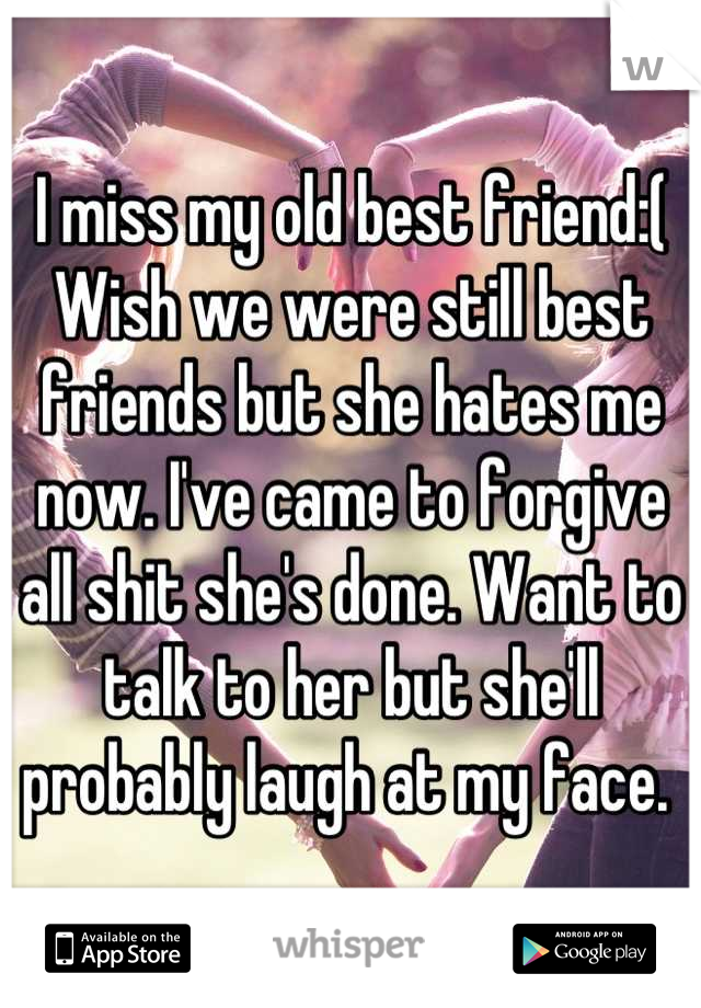 I miss my old best friend:( Wish we were still best friends but she hates me now. I've came to forgive all shit she's done. Want to talk to her but she'll probably laugh at my face. 