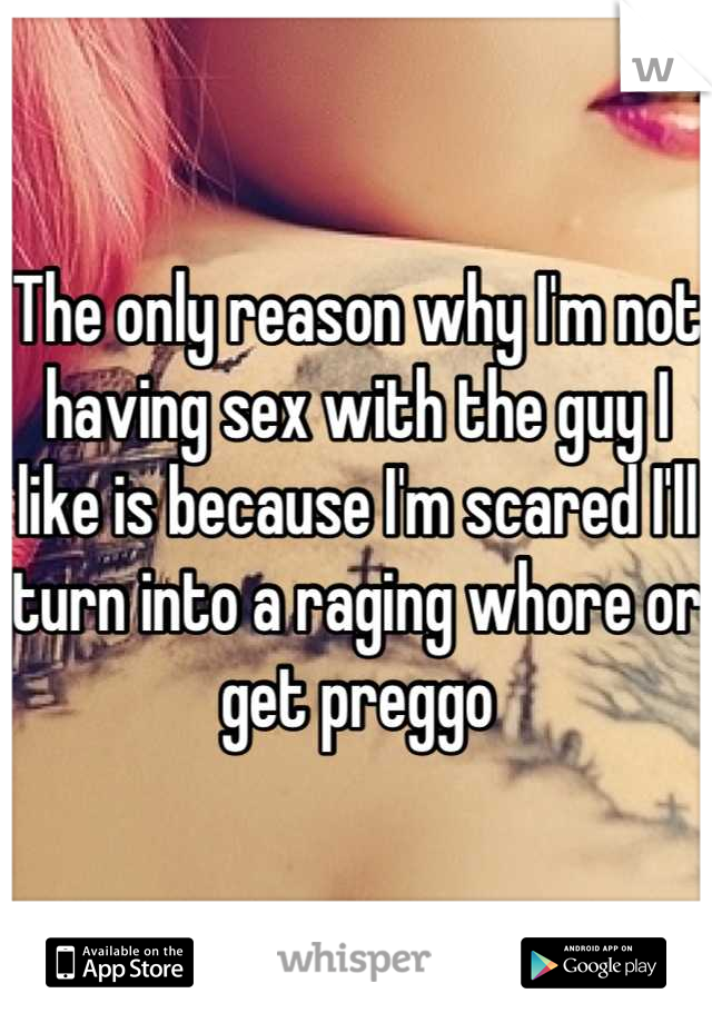 The only reason why I'm not having sex with the guy I like is because I'm scared I'll turn into a raging whore or get preggo