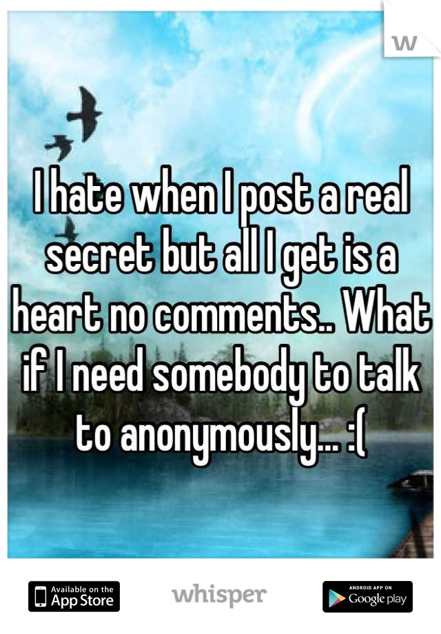 I hate when I post a real secret but all I get is a heart no comments.. What if I need somebody to talk to anonymously... :(