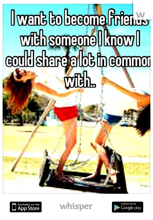 I want to become friends with someone I know I could share a lot in common with..