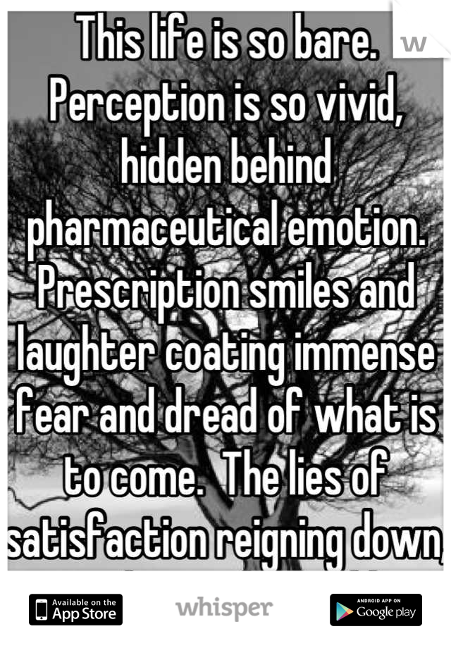 This life is so bare. Perception is so vivid, hidden behind pharmaceutical emotion.  Prescription smiles and laughter coating immense fear and dread of what is to come.  The lies of satisfaction reigning down, paralyzing the gullible.