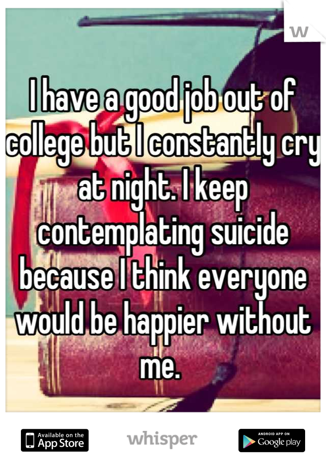 I have a good job out of college but I constantly cry at night. I keep contemplating suicide because I think everyone would be happier without me. 
