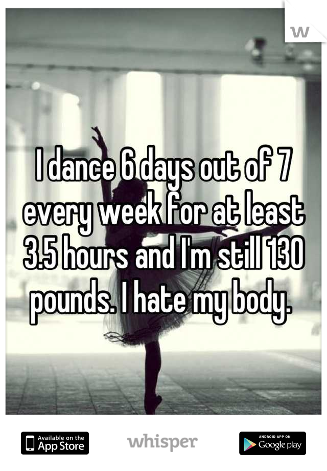 I dance 6 days out of 7 every week for at least 3.5 hours and I'm still 130 pounds. I hate my body. 