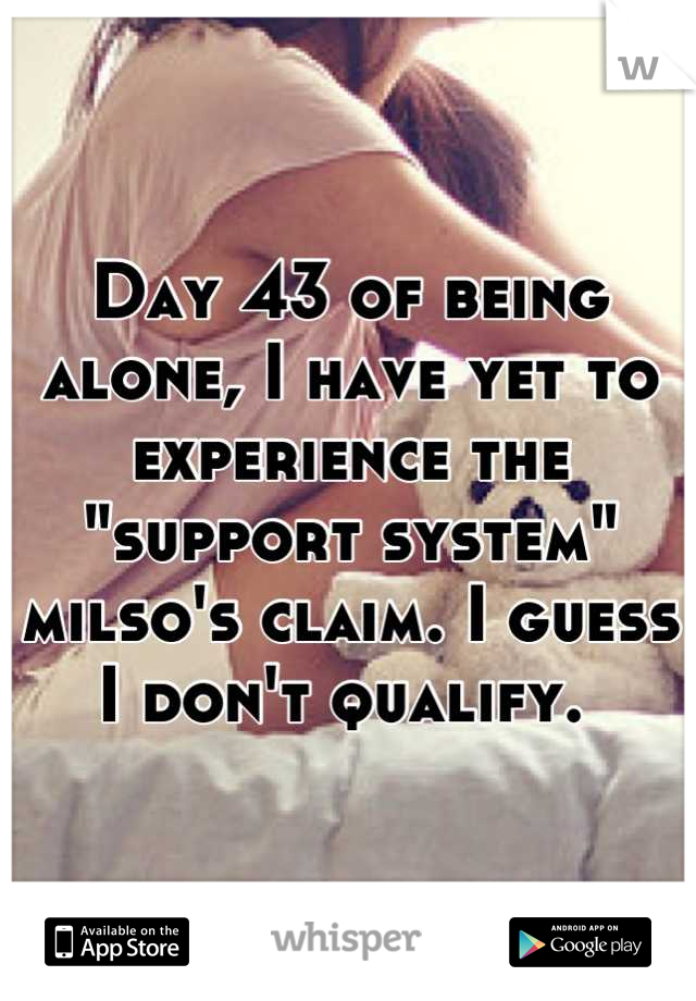 Day 43 of being alone, I have yet to experience the "support system" milso's claim. I guess I don't qualify. 