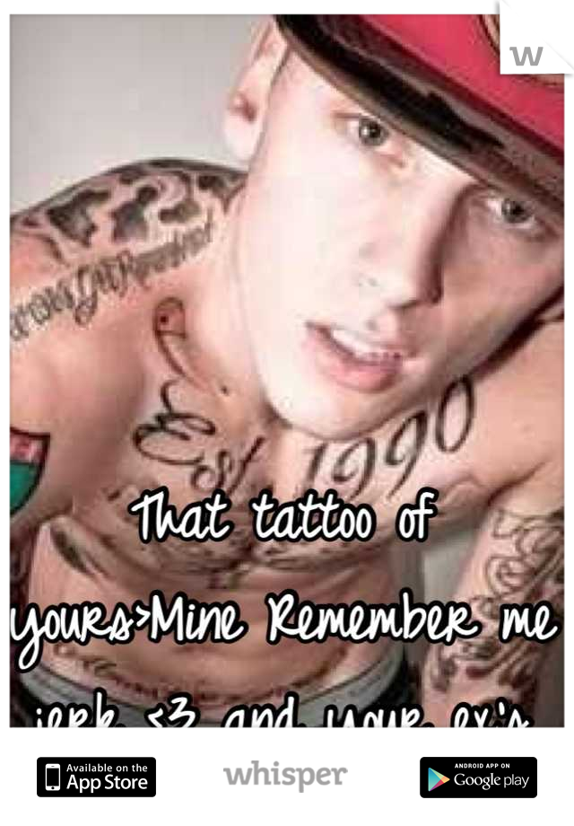 That tattoo of yours>Mine Remember me jerk <3 and your ex's name!!