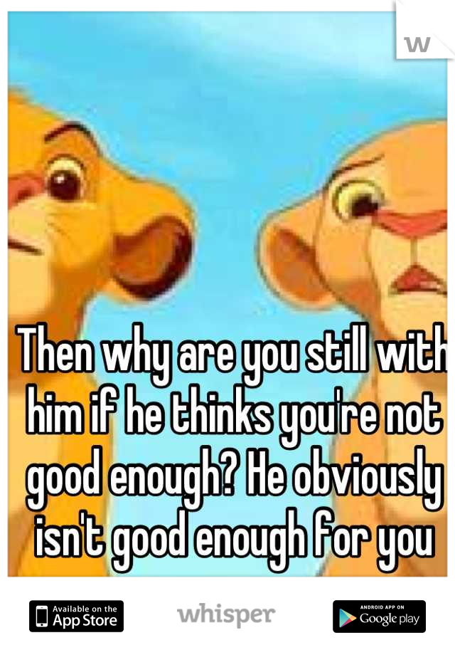 Then why are you still with him if he thinks you're not good enough? He obviously isn't good enough for you