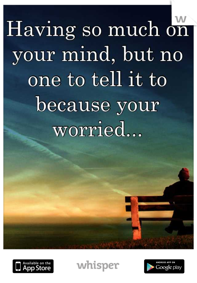 Having so much on your mind, but no one to tell it to because your worried...