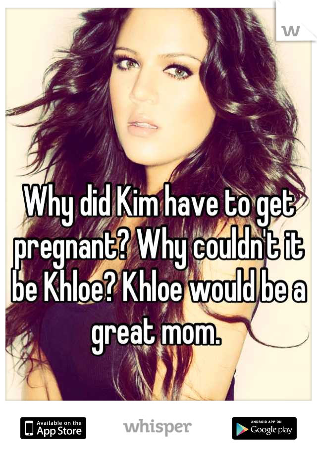 Why did Kim have to get pregnant? Why couldn't it be Khloe? Khloe would be a great mom. 