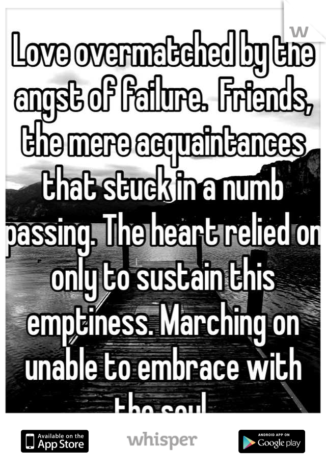 Love overmatched by the angst of failure.  Friends, the mere acquaintances that stuck in a numb passing. The heart relied on only to sustain this emptiness. Marching on unable to embrace with the soul.