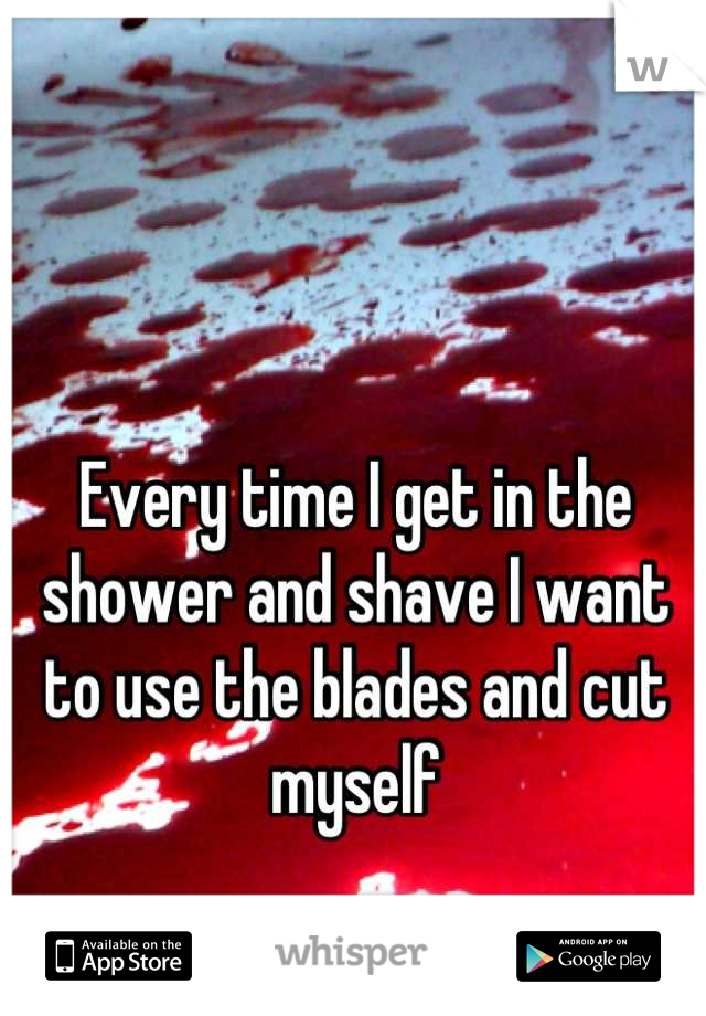 Every time I get in the shower and shave I want to use the blades and cut myself