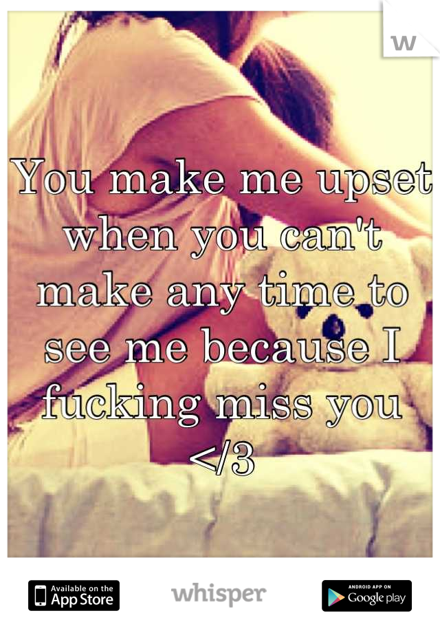 You make me upset when you can't make any time to see me because I fucking miss you </3