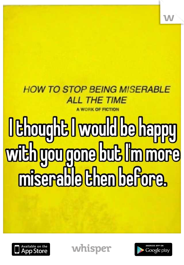 I thought I would be happy with you gone but I'm more miserable then before.
