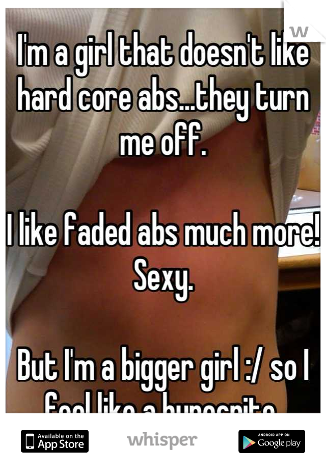 I'm a girl that doesn't like hard core abs...they turn me off. 

I like faded abs much more! 
Sexy. 

But I'm a bigger girl :/ so I feel like a hypocrite 