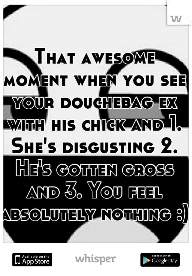 That awesome moment when you see your douchebag ex with his chick and 1. She's disgusting 2. He's gotten gross and 3. You feel absolutely nothing :) 