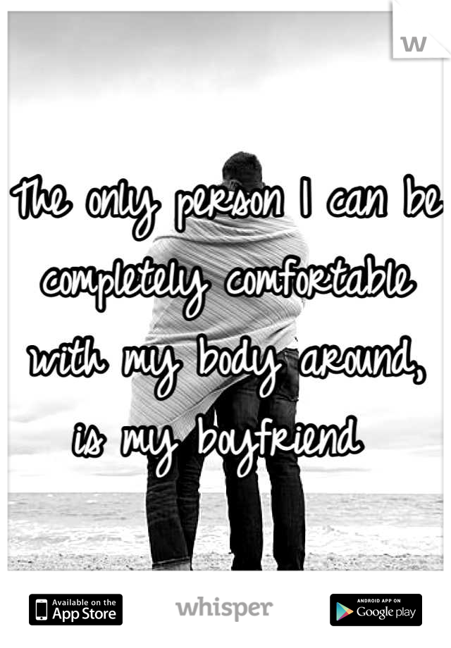 The only person I can be completely comfortable with my body around, is my boyfriend 