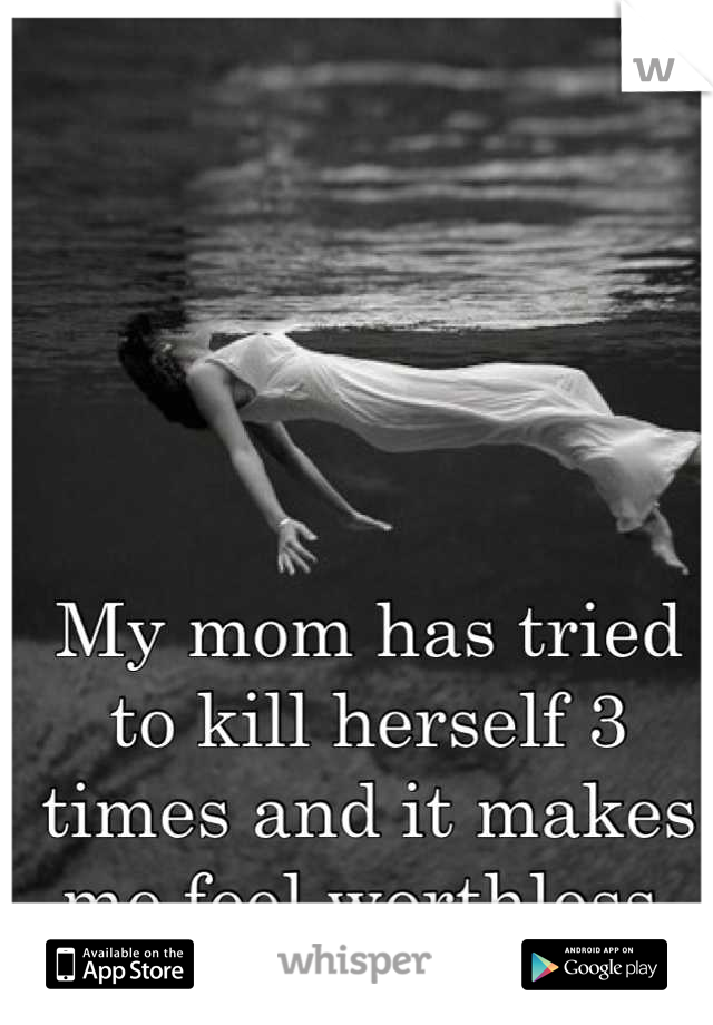 My mom has tried to kill herself 3 times and it makes me feel worthless 
