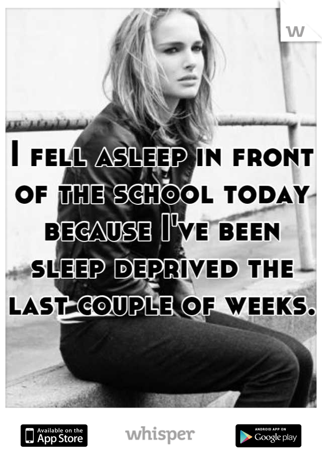 I fell asleep in front of the school today because I've been sleep deprived the last couple of weeks.