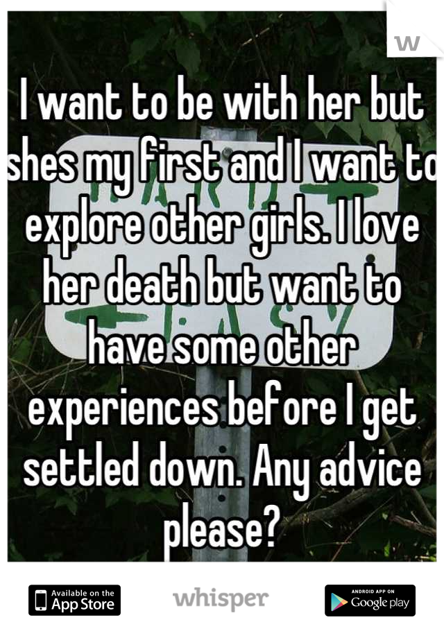 I want to be with her but shes my first and I want to explore other girls. I love her death but want to have some other experiences before I get settled down. Any advice please?