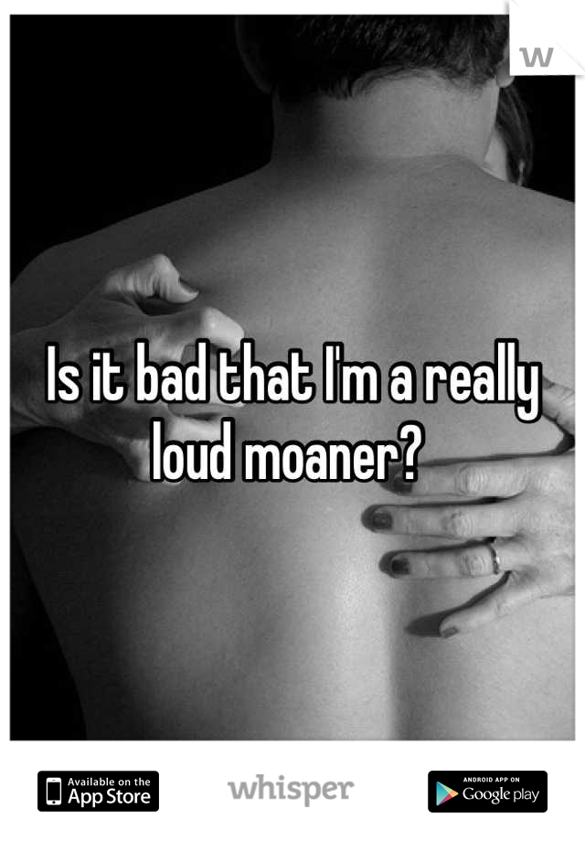 Is it bad that I'm a really loud moaner? 