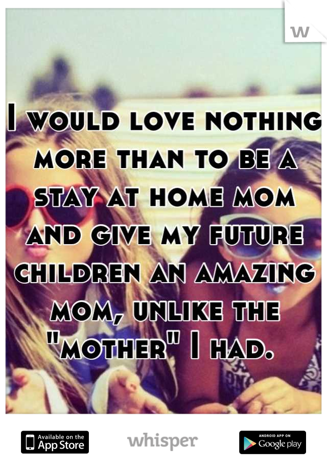 I would love nothing more than to be a stay at home mom and give my future children an amazing mom, unlike the "mother" I had. 