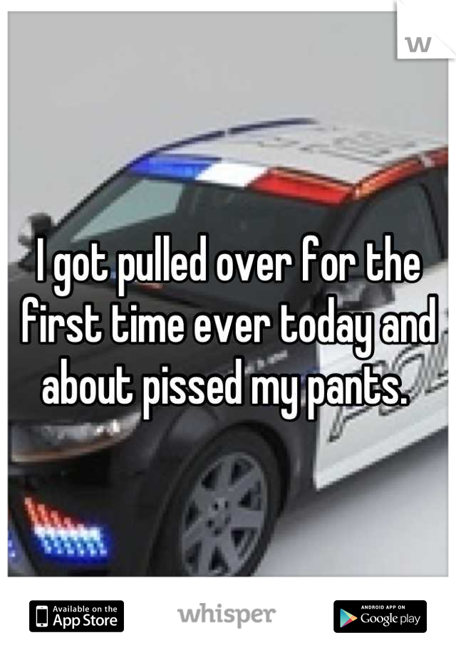 I got pulled over for the first time ever today and about pissed my pants. 
