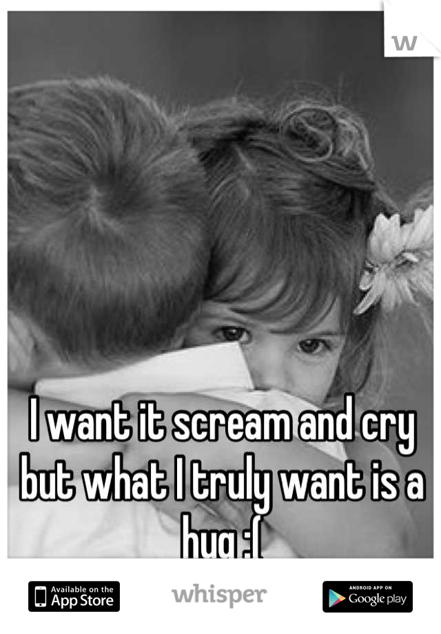 I want it scream and cry but what I truly want is a hug :(