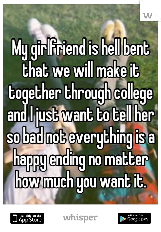 My girlfriend is hell bent that we will make it together through college and I just want to tell her so bad not everything is a happy ending no matter how much you want it.