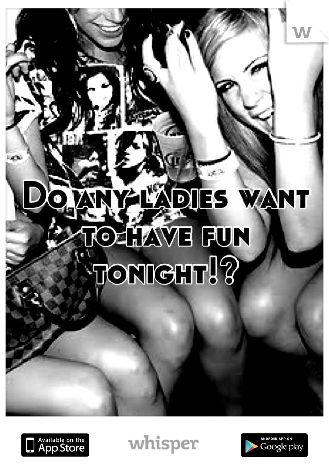 Do any ladies want to have fun tonight!?