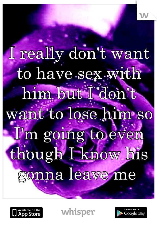 I really don't want to have sex with him but I don't want to lose him so I'm going to even though I know his gonna leave me 