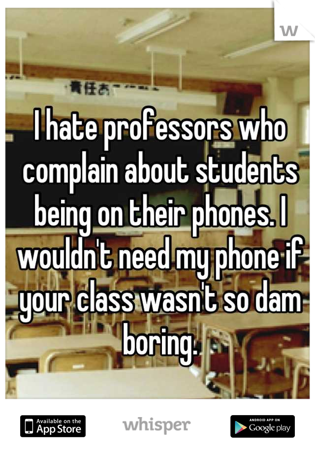 I hate professors who complain about students being on their phones. I wouldn't need my phone if your class wasn't so dam boring.