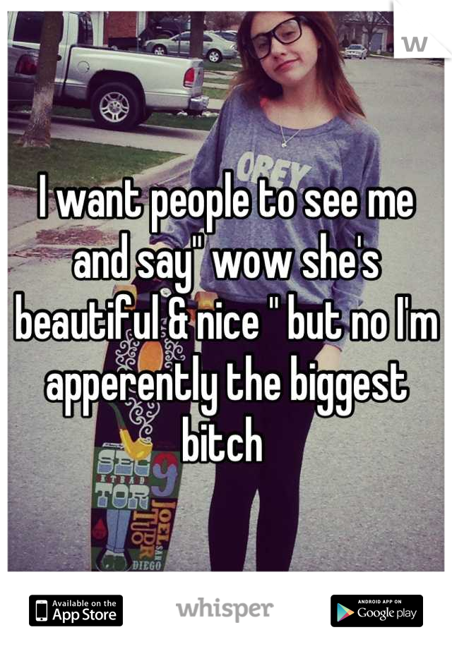I want people to see me and say" wow she's beautiful & nice " but no I'm apperently the biggest bitch 
