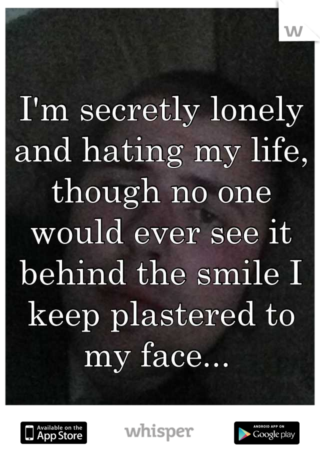 I'm secretly lonely and hating my life, though no one would ever see it behind the smile I keep plastered to my face... 