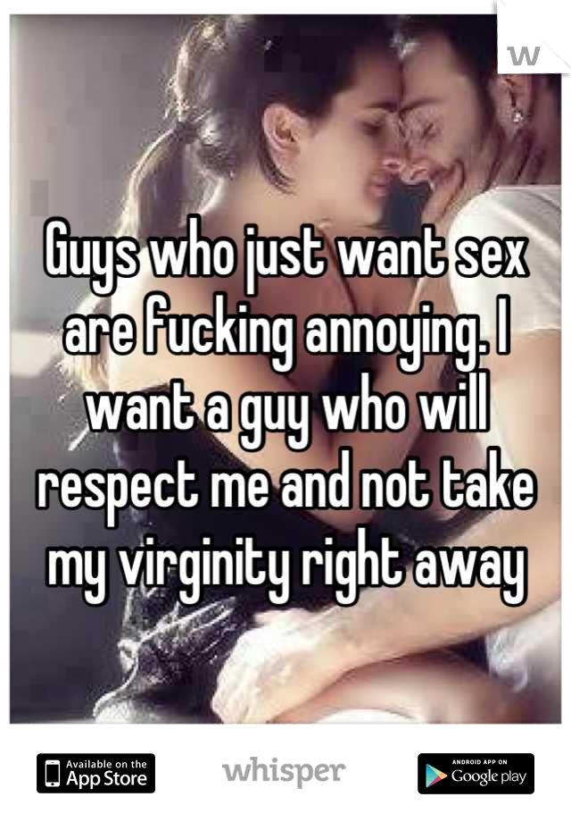 Guys who just want sex are fucking annoying. I want a guy who will respect me and not take my virginity right away