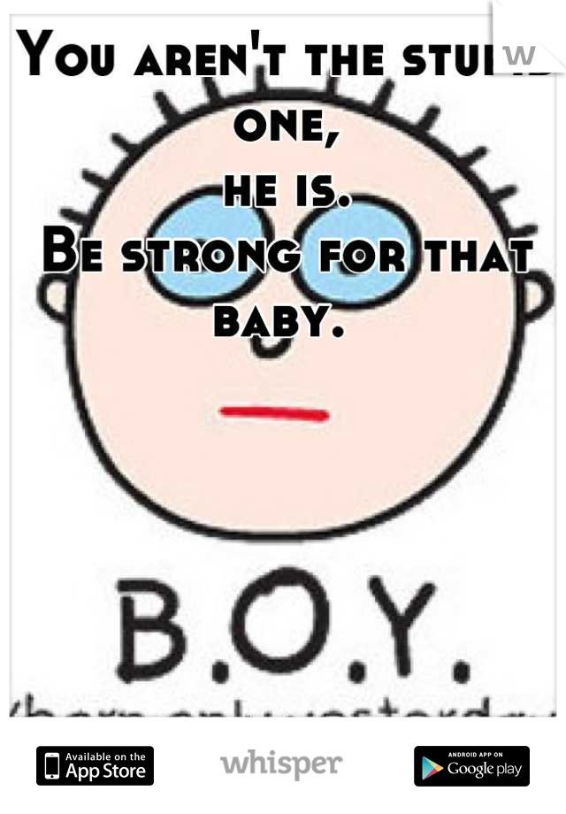 You aren't the stupid one,
he is. 
Be strong for that baby. 