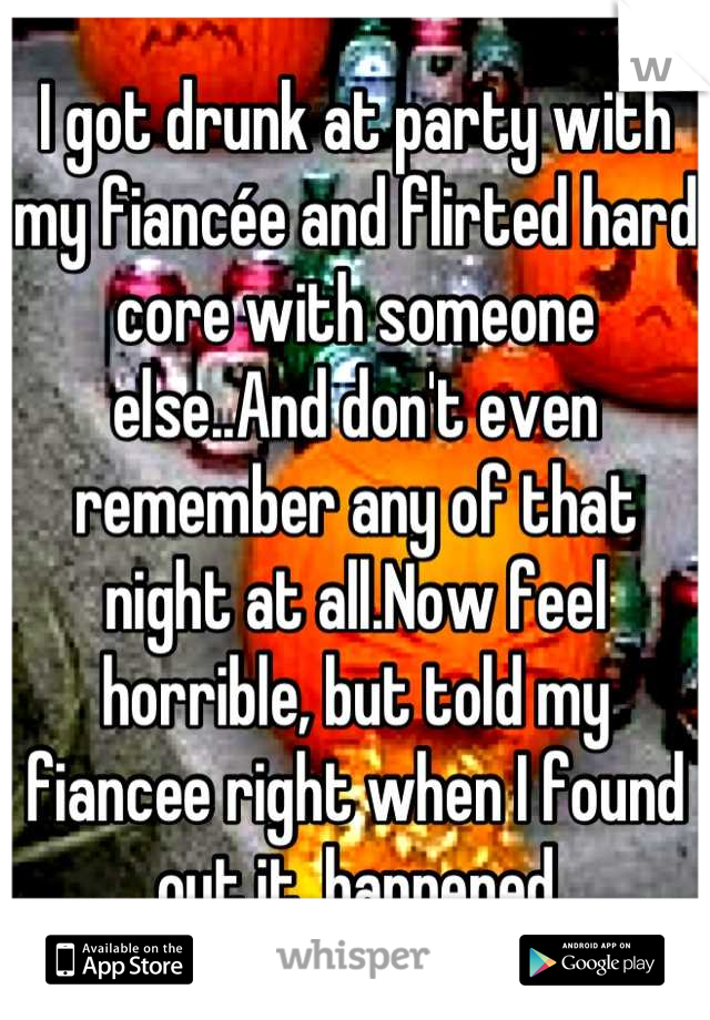 I got drunk at party with my fiancée and flirted hard core with someone else..And don't even remember any of that night at all.Now feel horrible, but told my fiancee right when I found out it  happened