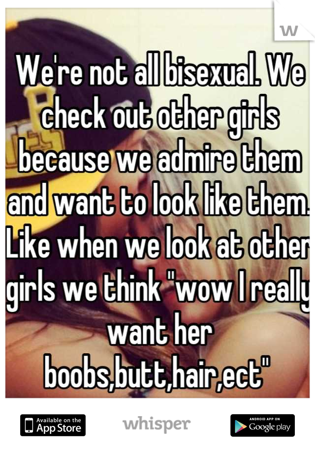 We're not all bisexual. We check out other girls because we admire them and want to look like them. Like when we look at other girls we think "wow I really want her boobs,butt,hair,ect" 